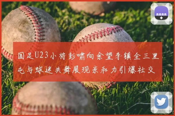 国足U23小将彭啸向余望李镇全三里屯与球迷共舞展现亲和力引爆社交网络