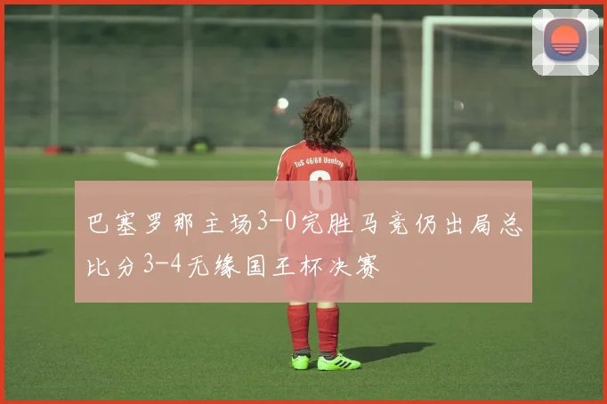 巴塞罗那主场3-0完胜马竞仍出局总比分3-4无缘国王杯决赛