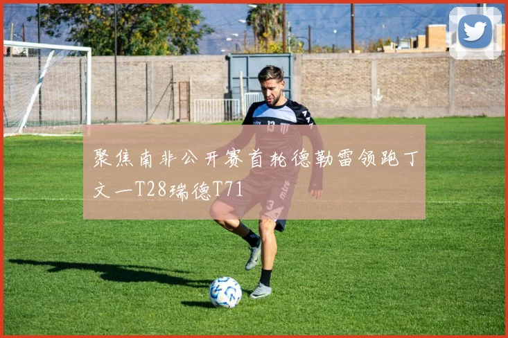 聚焦南非公开赛首轮德勒雷领跑丁文一T28瑞德T71