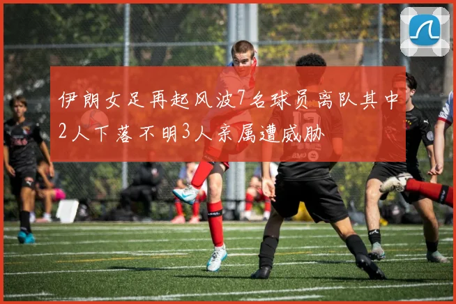 伊朗女足再起风波7名球员离队其中2人下落不明3人亲属遭威胁