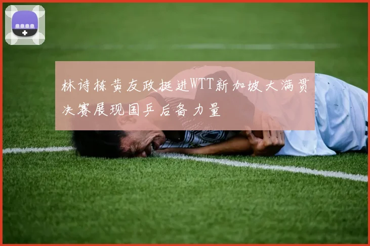 林诗栋黄友政挺进WTT新加坡大满贯决赛展现国乒后备力量