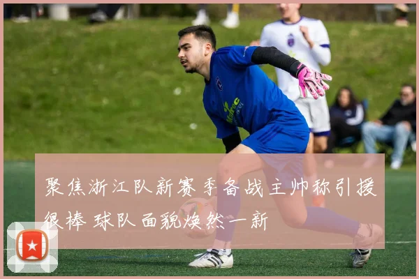 聚焦浙江队新赛季备战主帅称引援很棒 球队面貌焕然一新