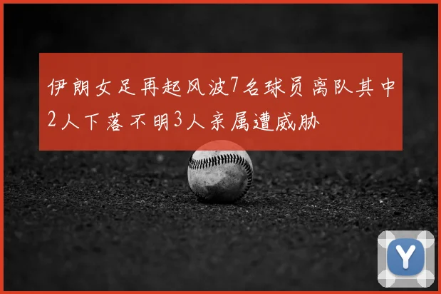伊朗女足再起风波7名球员离队其中2人下落不明3人亲属遭威胁