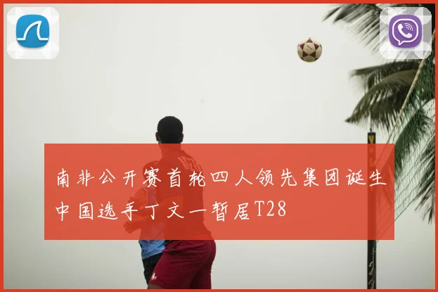 南非公开赛首轮四人领先集团诞生中国选手丁文一暂居T28