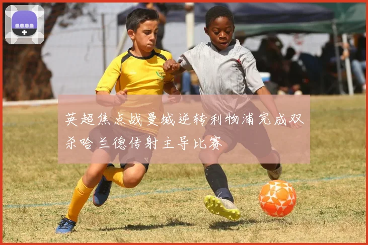 英超焦点战曼城逆转利物浦完成双杀哈兰德传射主导比赛