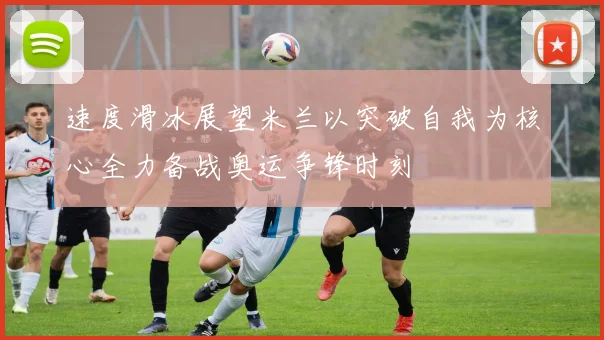 速度滑冰展望米兰以突破自我为核心全力备战奥运争锋时刻