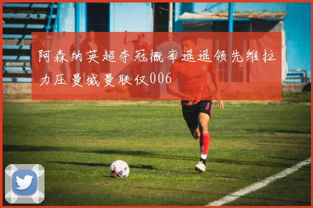 阿森纳英超夺冠概率遥遥领先维拉力压曼城曼联仅006