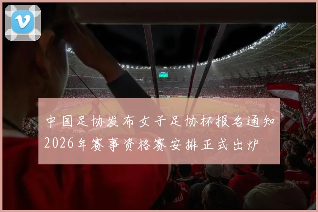 中国足协发布女子足协杯报名通知2026年赛事资格赛安排正式出炉